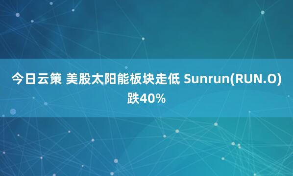 今日云策 美股太阳能板块走低 Sunrun(RUN.O)跌40%