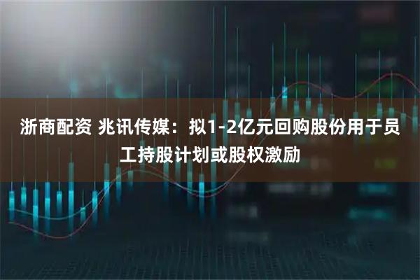 浙商配资 兆讯传媒：拟1-2亿元回购股份用于员工持股计划或股权激励