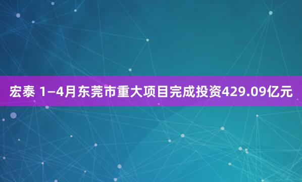 宏泰 1—4月东莞市重大项目完成投资429.09亿元