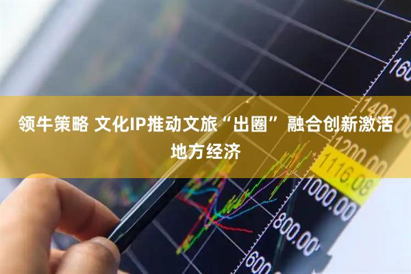 领牛策略 文化IP推动文旅“出圈” 融合创新激活地方经济