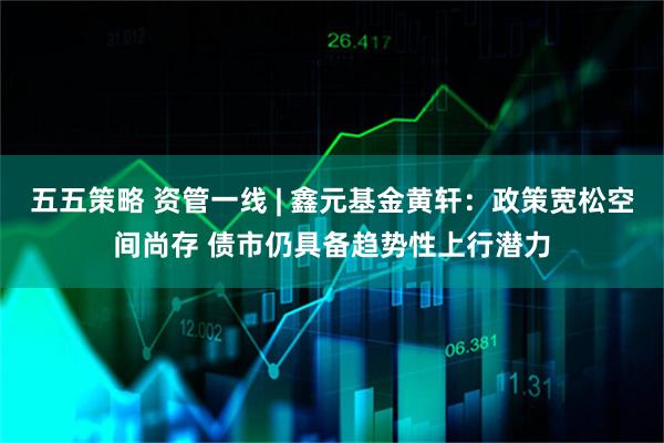 五五策略 资管一线 | 鑫元基金黄轩:政策宽松空间尚存 债市仍具备趋势性上行潜力