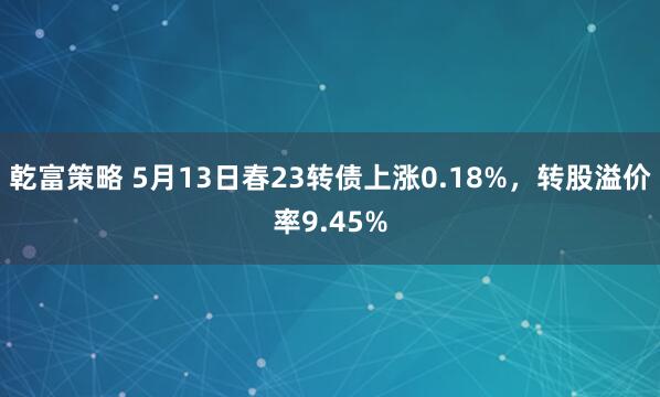 乾富策略 5月13日春23转债上涨0.18%,转股溢价率9.45%