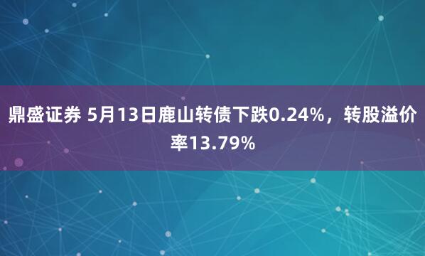 鼎盛证券 5月13日鹿山转债下跌0.24%,转股溢价率13.79%