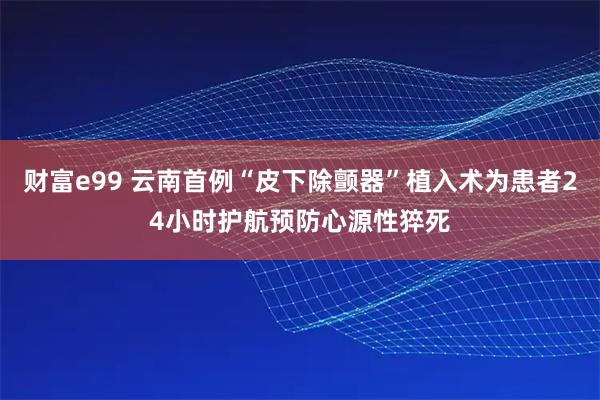 财富e99 云南首例“皮下除颤器”植入术为患者24小时护航预防心源性猝死