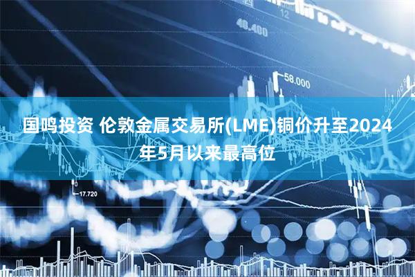 国鸣投资 伦敦金属交易所(LME)铜价升至2024年5月以来最高位