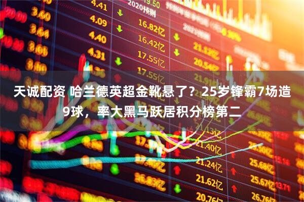 天诚配资 哈兰德英超金靴悬了?25岁锋霸7场造9球,率大黑马跃居积分榜第二