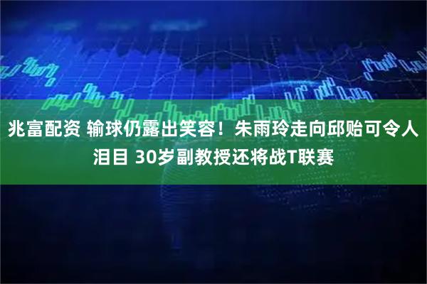 兆富配资 输球仍露出笑容!朱雨玲走向邱贻可令人泪目 30岁副教授还将战T联赛