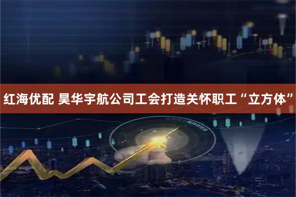 红海优配 昊华宇航公司工会打造关怀职工“立方体”
