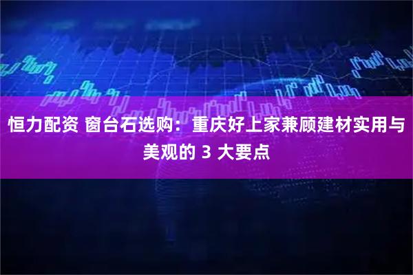 恒力配资 窗台石选购:重庆好上家兼顾建材实用与美观的 3 大要点