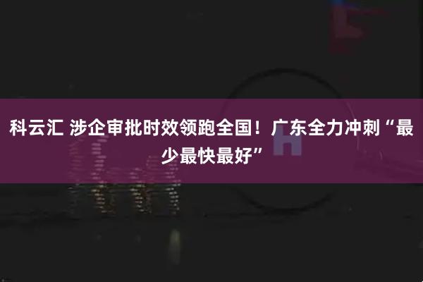 科云汇 涉企审批时效领跑全国!广东全力冲刺“最少最快最好”