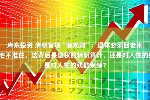 库东投资 清朝官场“潜规则”:退休必须回老家,京城豪宅不准住,这背后是皇权的精明算计,还是对人性的残酷束缚?