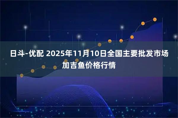 日斗-优配 2025年11月10日全国主要批发市场加吉鱼价格行情