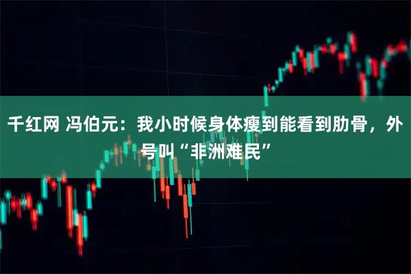 千红网 冯伯元:我小时候身体瘦到能看到肋骨,外号叫“非洲难民”