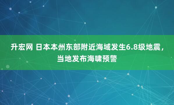 升宏网 日本本州东部附近海域发生6.8级地震,当地发布海啸预警
