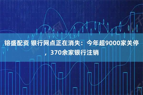镕盛配资 银行网点正在消失:今年超9000家关停,370余家银行注销