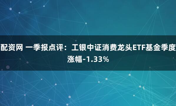 配资网 一季报点评：工银中证消费龙头ETF基金季度涨幅-1.33%