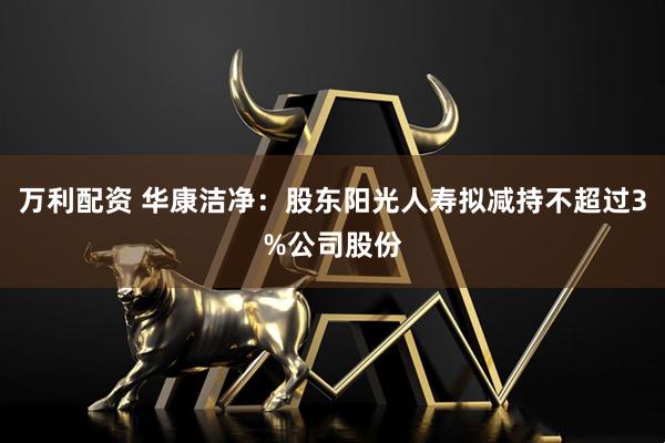 万利配资 华康洁净：股东阳光人寿拟减持不超过3%公司股份