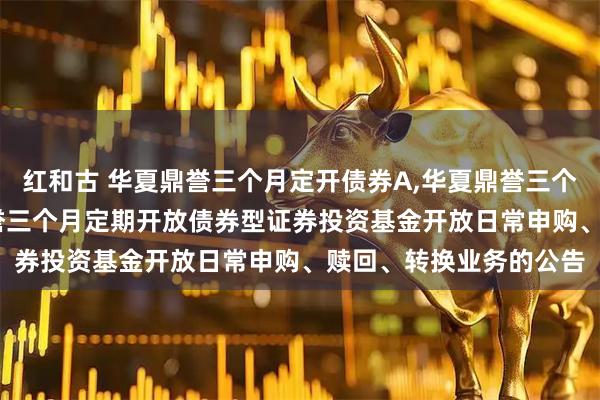 红和古 华夏鼎誉三个月定开债券A,华夏鼎誉三个月定开债券C: 华夏鼎誉三个月定期开放债券型证券投资基金开放日常申购、赎回、转换业务的公告