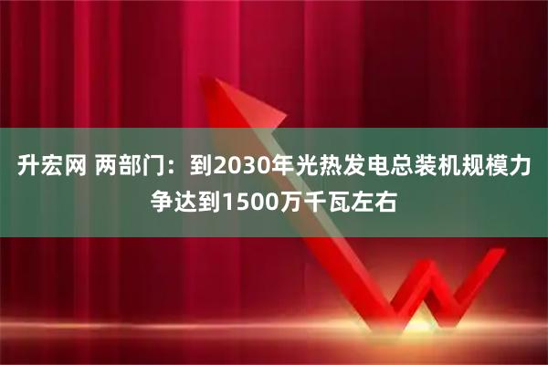 升宏网 两部门：到2030年光热发电总装机规模力争达到1500万千瓦左右