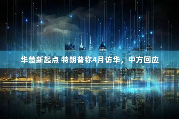 华楚新起点 特朗普称4月访华，中方回应