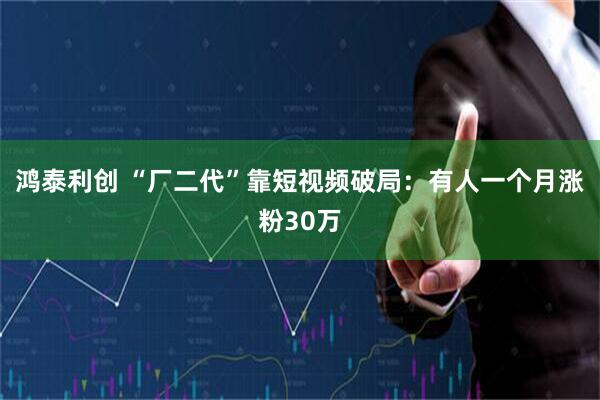 鸿泰利创 “厂二代”靠短视频破局：有人一个月涨粉30万