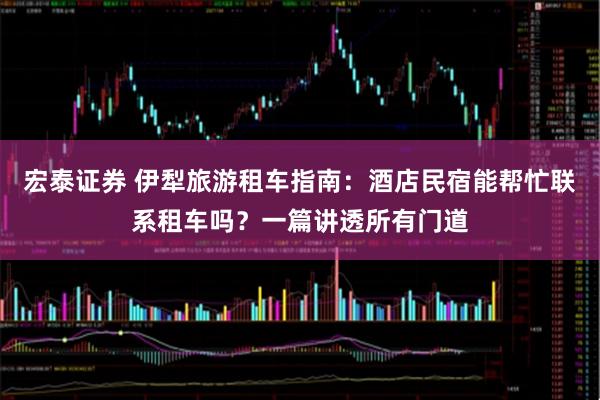 宏泰证券 伊犁旅游租车指南：酒店民宿能帮忙联系租车吗？一篇讲透所有门道